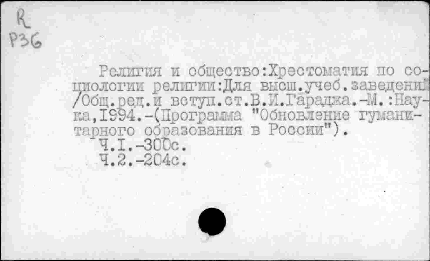 ﻿к
Религия и общество:Хрестоматия по социологии религии :Для высш.учеб.заведений /Общ.ре,д.и ветуп.ст.В.И.Гарадаа.-М. :Нау-ка, 19$4.-(Программа ’’Обновление гуманитарного образования в России”).
4.1.	-300с.
4.2.	-204с.